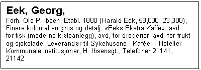 Text Box: Eek, Georg, 
Forh. Ole P. Ibsen, Etabl. 1880 (Harald Eck, 58,000, 23,300), Finere kolonial en gros og detalj. Eeks Ekstra Kaffe, avd
for fisk (moderne kjleanlegg), avd, for drogerier, avd. for frukt og sjokolade. Leverandr til Sykehusene - Kafer - Hoteller - Kommunale institusjoner, H. Ibsensgt., Telefoner 21141, 21142

