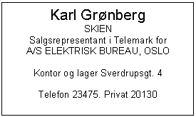 Text Box: Karl Grnberg
SKIEN
Salgsrepresentant i Telemark for
A/S ELEKTRISK BUREAU, OSLO

Kontor og lager Sverdrupsgt. 4

Telefon 23475. Privat 20130

