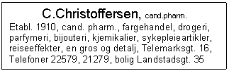 Text Box: C.Christoffersen, cand.pharm.
Etabl. 1910, cand. pharm., fargehandel, drogeri, parfymeri, bijouteri, kjemikalier, sykepleieartikler, reiseeffekter, en gros og detalj, Telemarksgt. 16, Telefoner 22579, 21279, bolig Landstadsgt. 35

