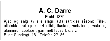 Text Box: A. C. Darre
Etabl. 1879
Kjp og salg av alle slags avfallsartikler ssom: Filler, ullstrikk, hvit og kulrt ullfilt, flasker, metaller, jernskrap, aluminiumsbokser, gammelt tauverk o.s.v.
Eilert Sundtsgt. 13 - Telefon 22185

