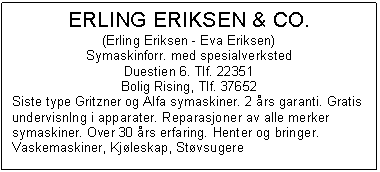 Text Box: ERLING ERIKSEN & CO.
(Erling Eriksen - Eva Eriksen)
Symaskinforr. med spesialverksted
Duestien 6. Tlf. 22351
Bolig Rising, Tlf. 37652
Siste type Gritzner og Alfa symaskiner. 2 rs garanti. Gratis undervisnlng i apparater. Reparasjoner av alle merker symaskiner. Over 30 rs erfaring. Henter og bringer. Vaskemaskiner, Kjleskap, Stvsugere

