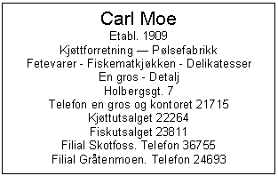 Text Box: Carl Moe
Etabl. 1909
Kjttforretning  Plsefabrikk
Fetevarer - Fiskematkjkken - Delikatesser
En gros - Detalj
Holbergsgt. 7
Telefon en gros og kontoret 21715
Kjttutsalget 22264
Fiskutsalget 23811
Filial Skotfoss. Telefon 36755 
Filial Grtenmoen. Telefon 24693
