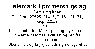 Text Box: Telemark Tmmersalgsiag
Centrumgrden
Telefoner 22525, 21417, 21181, 21161,
disp. 22529
Skien
Felleskontor for 37 skogeierlag i fylket som omsetter tmmer, skurlast og ved fra medlemmene
konomisk og faglig veiledning i skogbruket

